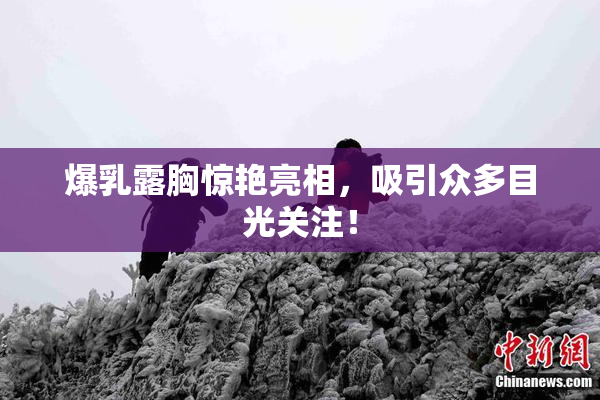 爆乳露胸惊艳亮相，吸引众多目光关注！