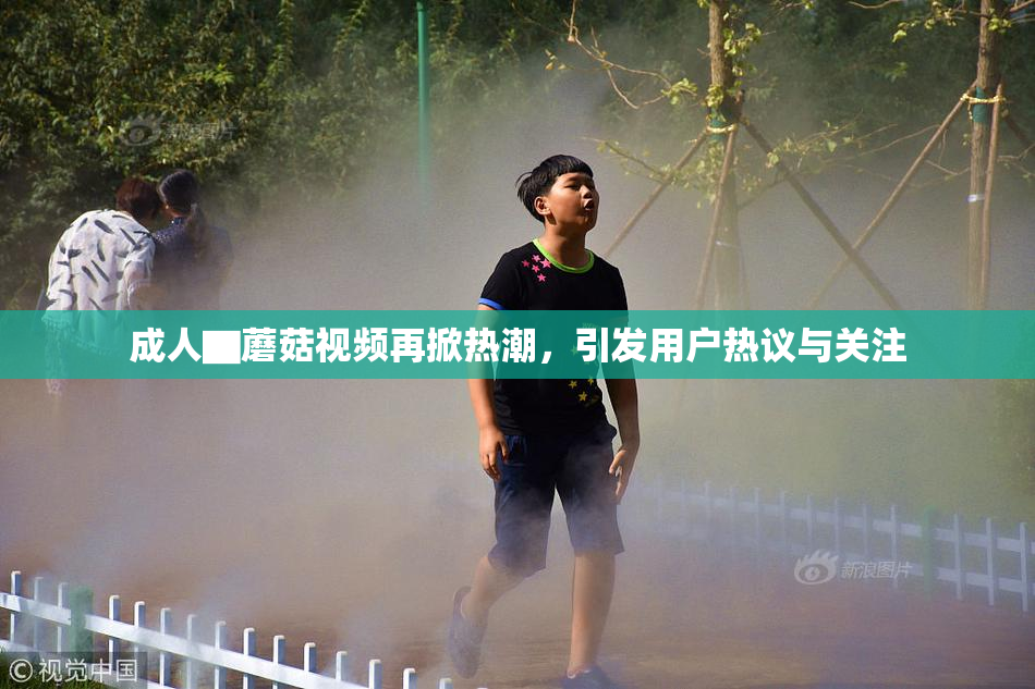 成人▇蘑菇视频再掀热潮，引发用户热议与关注