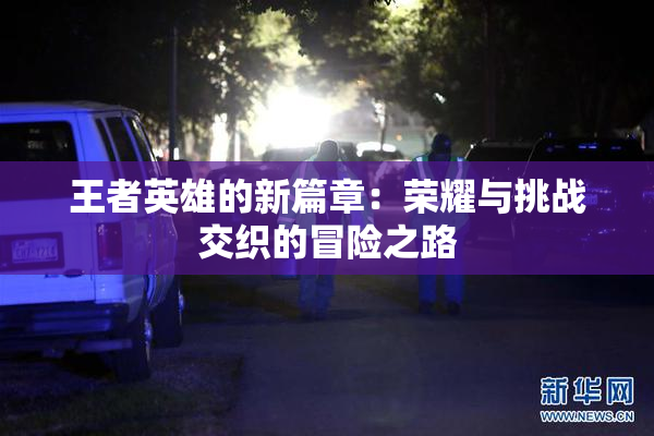 王者英雄的新篇章：荣耀与挑战交织的冒险之路