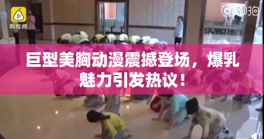 巨型美胸动漫震撼登场，爆乳魅力引发热议！