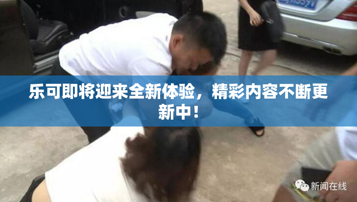 乐可即将迎来全新体验，精彩内容不断更新中！