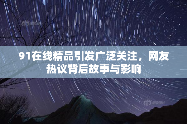 91在线精品引发广泛关注，网友热议背后故事与影响