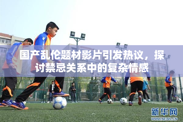国产乱伦题材影片引发热议，探讨禁忌关系中的复杂情感