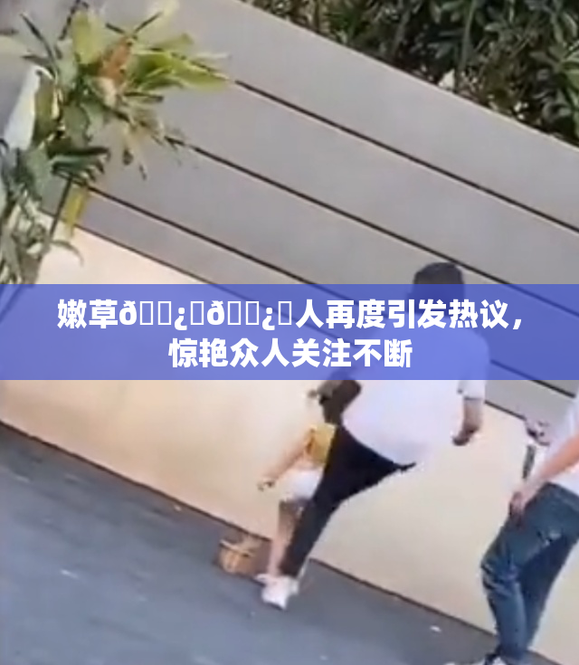 嫩草🌿‌🌿‌人再度引发热议，惊艳众人关注不断