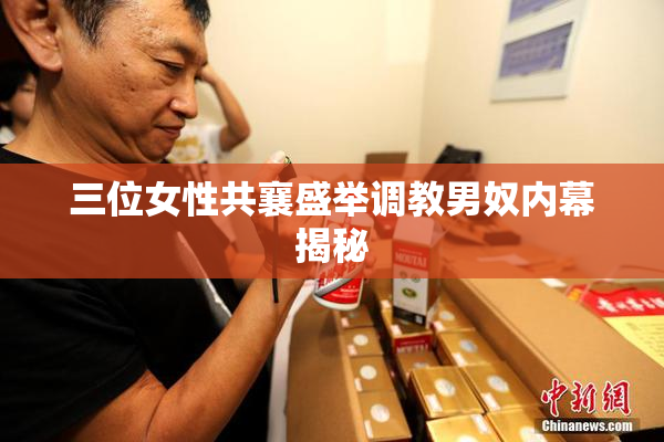 三位女性共襄盛举调教男奴内幕揭秘