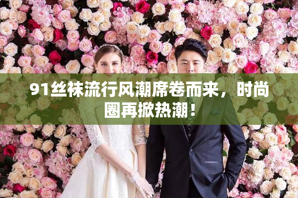 91丝袜流行风潮席卷而来，时尚圈再掀热潮！