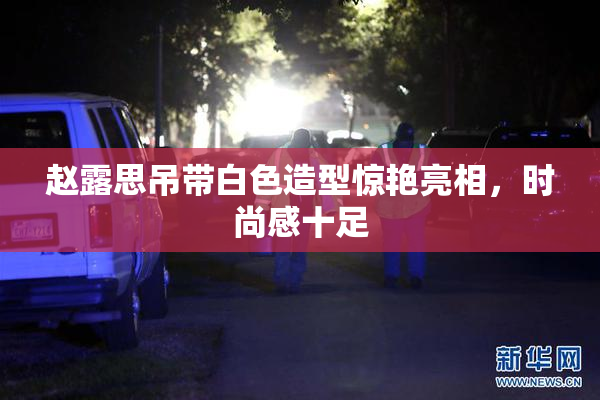 赵露思吊带白色造型惊艳亮相，时尚感十足