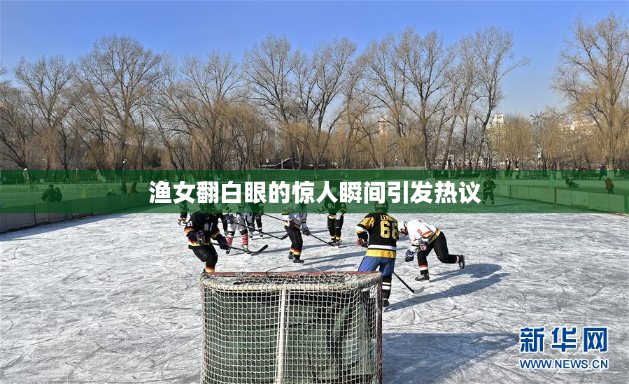 渔女翻白眼的惊人瞬间引发热议