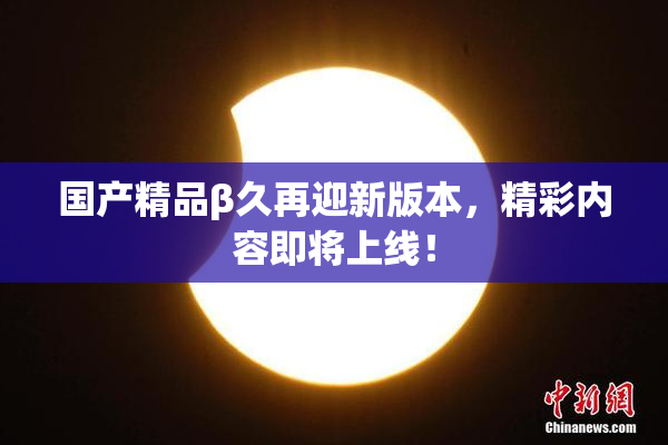 国产精品β久再迎新版本，精彩内容即将上线！