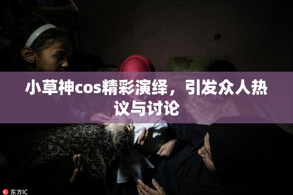 小草神cos精彩演绎，引发众人热议与讨论