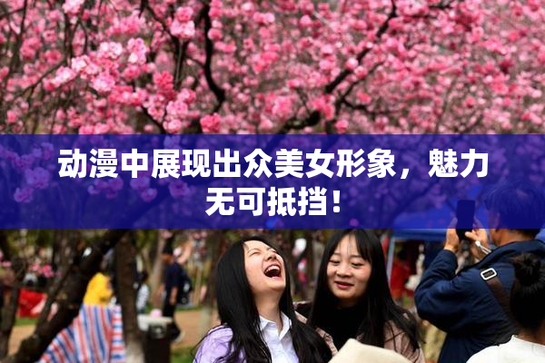动漫中展现出众美女形象，魅力无可抵挡！