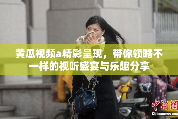 黄瓜视频a精彩呈现，带你领略不一样的视听盛宴与乐趣分享