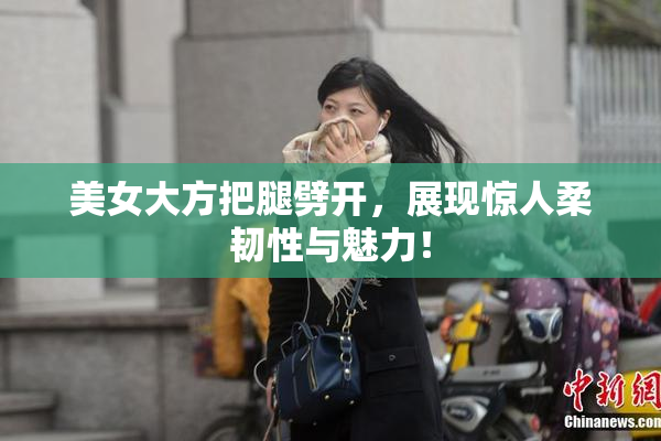 美女大方把腿劈开，展现惊人柔韧性与魅力！