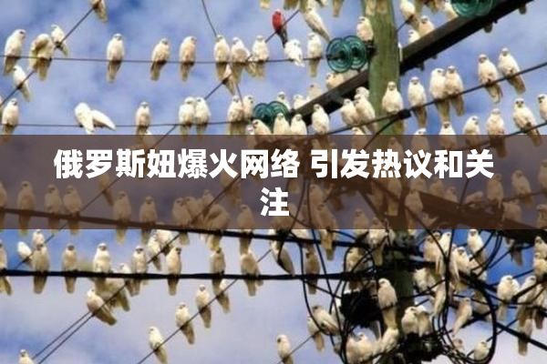 俄罗斯妞爆火网络 引发热议和关注