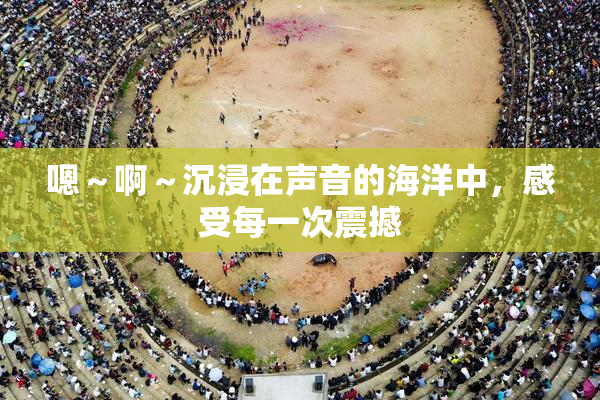 嗯～啊～沉浸在声音的海洋中，感受每一次震撼