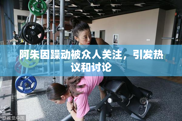 阿朱因躁动被众人关注，引发热议和讨论