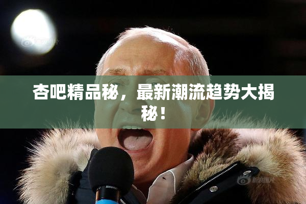 杏吧精品秘，最新潮流趋势大揭秘！