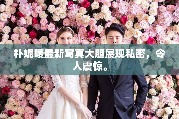 朴妮唛最新写真大胆展现私密，令人震惊。