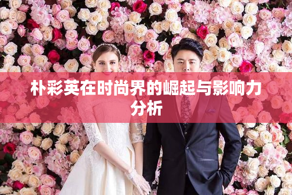 朴彩英在时尚界的崛起与影响力分析