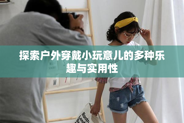 探索户外穿戴小玩意儿的多种乐趣与实用性
