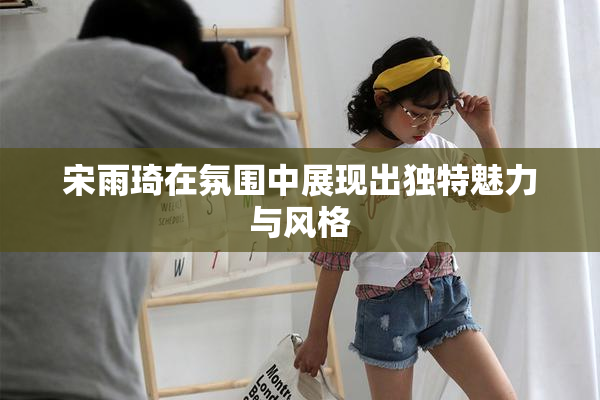 宋雨琦在氛围中展现出独特魅力与风格