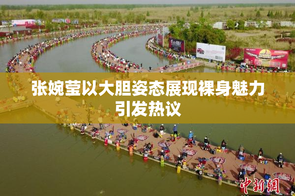 张婉莹以大胆姿态展现裸身魅力引发热议