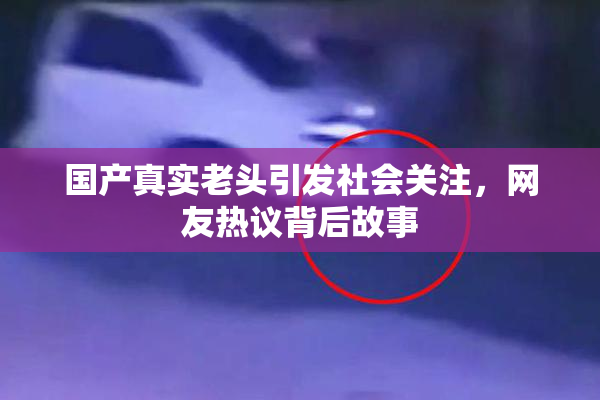国产真实老头引发社会关注，网友热议背后故事