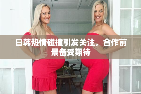 日韩热情碰撞引发关注，合作前景备受期待