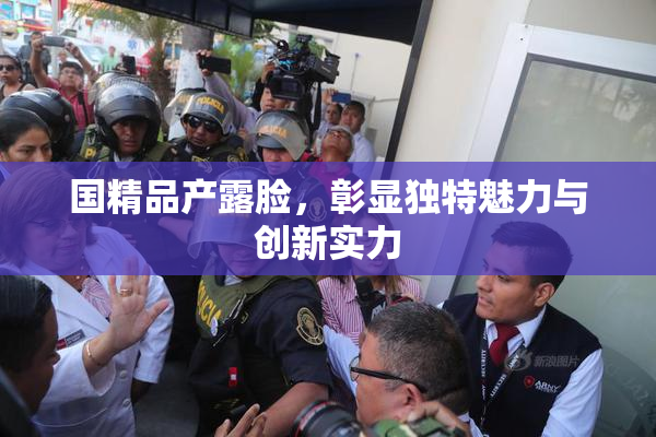 国精品产露脸，彰显独特魅力与创新实力
