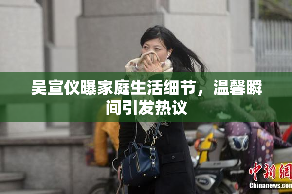 吴宣仪曝家庭生活细节，温馨瞬间引发热议