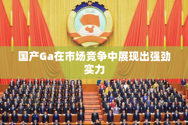 国产Ga在市场竞争中展现出强劲实力