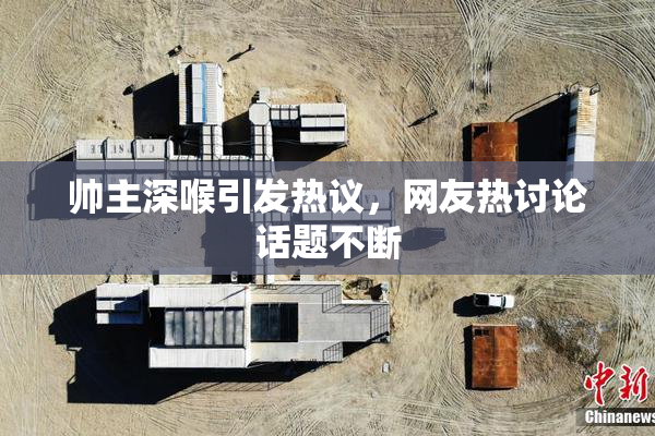 帅主深喉引发热议，网友热讨论话题不断