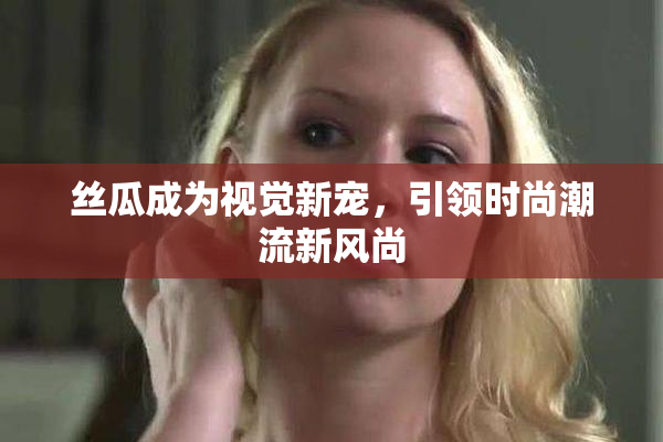 丝瓜成为视觉新宠，引领时尚潮流新风尚