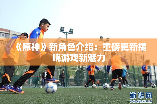 《原神》新角色介绍：重磅更新揭晓游戏新魅力