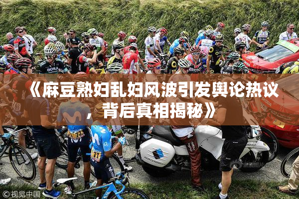 《麻豆熟妇乱妇风波引发舆论热议，背后真相揭秘》