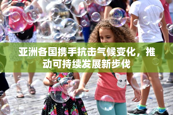 亚洲各国携手抗击气候变化，推动可持续发展新步伐