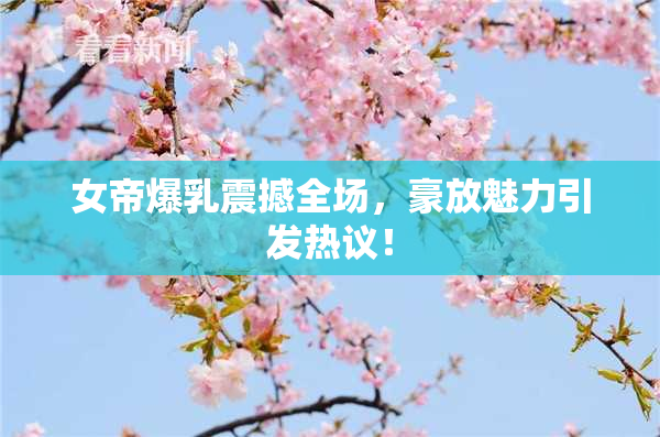 女帝爆乳震撼全场，豪放魅力引发热议！