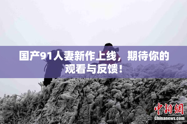 国产91人妻新作上线，期待你的观看与反馈！