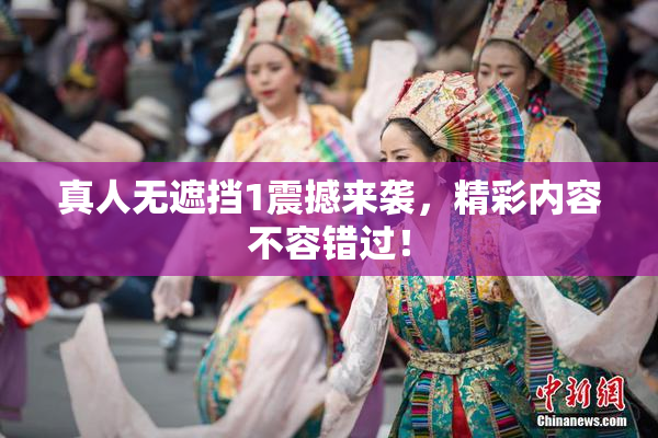 真人无遮挡1震撼来袭，精彩内容不容错过！