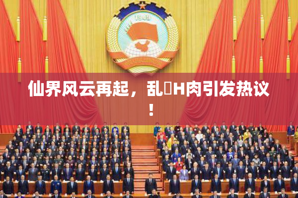 仙界风云再起，乱婬H肉引发热议！
