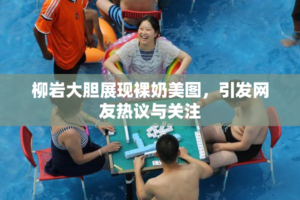 柳岩大胆展现裸奶美图，引发网友热议与关注