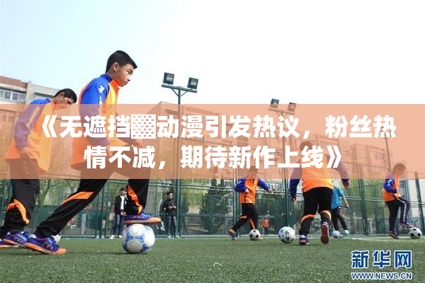 《无遮挡▓动漫引发热议，粉丝热情不减，期待新作上线》