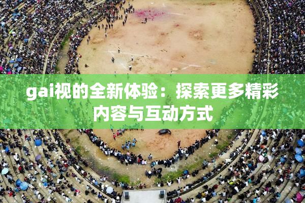 gai视的全新体验：探索更多精彩内容与互动方式