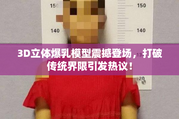 3D立体爆乳模型震撼登场，打破传统界限引发热议！