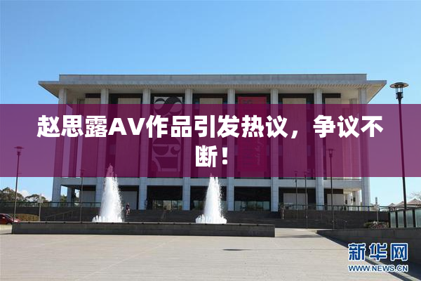 赵思露AV作品引发热议，争议不断！