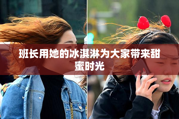 班长用她的冰淇淋为大家带来甜蜜时光