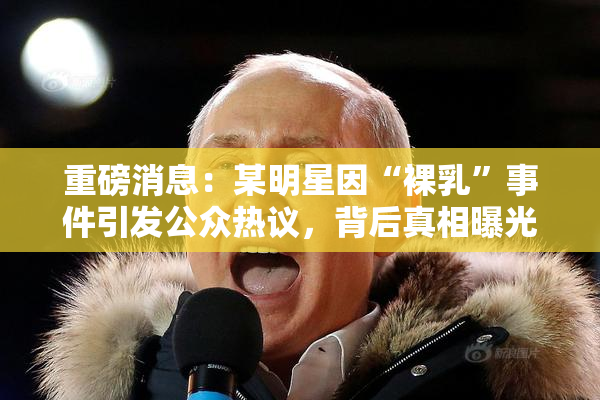 重磅消息：某明星因“裸乳”事件引发公众热议，背后真相曝光！