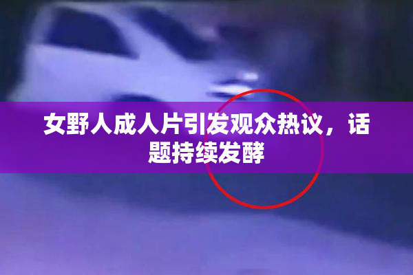 女野人成人片引发观众热议，话题持续发酵