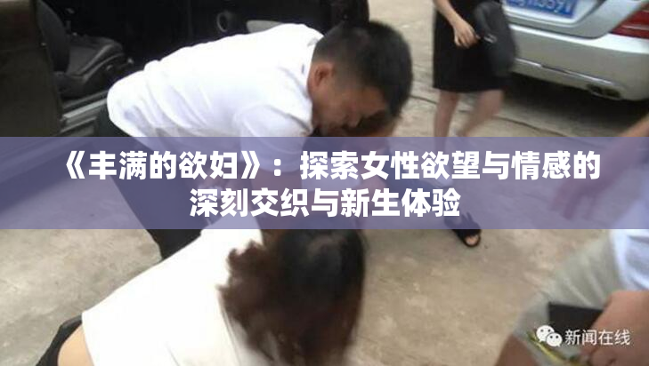《丰满的欲妇》：探索女性欲望与情感的深刻交织与新生体验