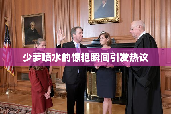 少萝喷水的惊艳瞬间引发热议